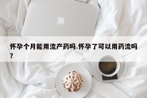 打胎药怀孕个月能用流产药吗.怀孕了可以用药流吗？