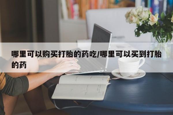打胎药哪里可以购买打胎的药吃/哪里可以买到打胎的药