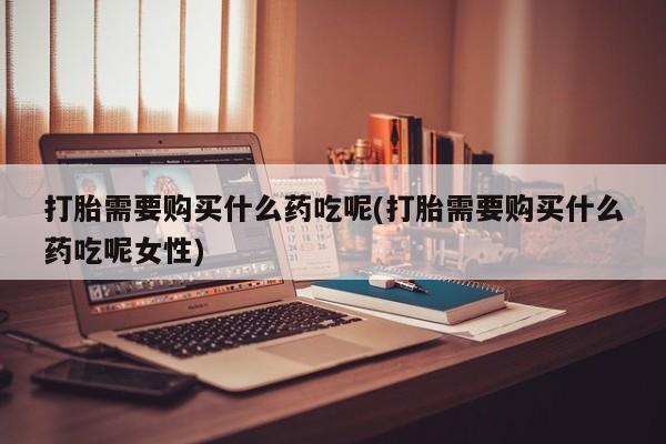 打胎药打胎需要购买什么药吃呢(打胎需要购买什么药吃呢女性)