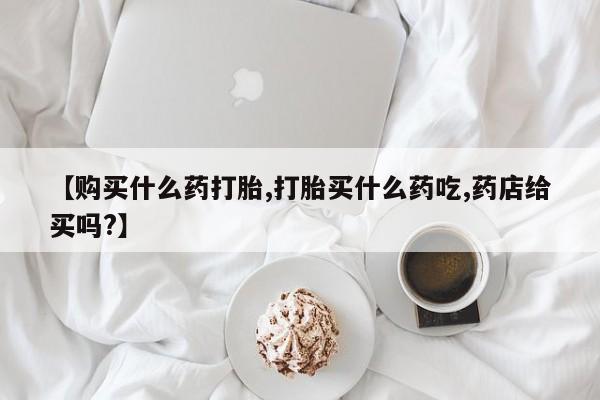 打胎药【购买什么药打胎,打胎买什么药吃,药店给买吗?】