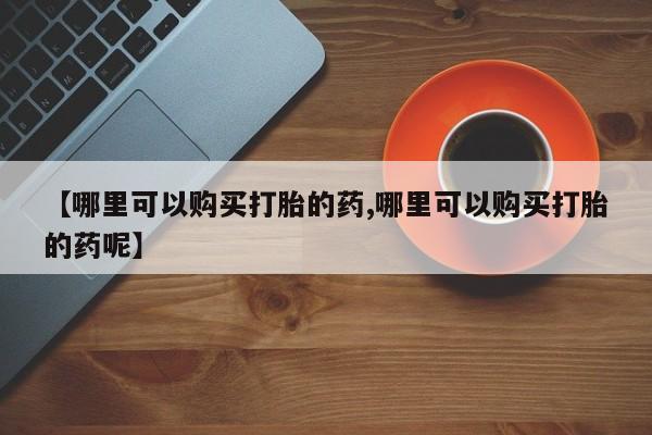 打胎药【哪里可以购买打胎的药,哪里可以购买打胎的药呢】