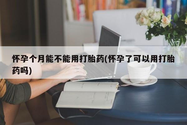 打胎药怀孕个月能不能用打胎药(怀孕了可以用打胎药吗)