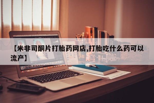 打胎药【米非司酮片打胎药网店,打胎吃什么药可以流产】