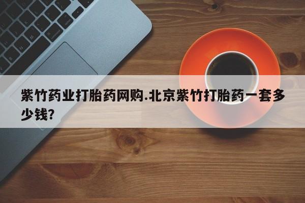打胎药紫竹药业打胎药网购.北京紫竹打胎药一套多少钱？